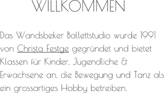 WILLKOMMEN Das Wandsbeker Ballettstudio wurde 1991 von Christa Festge gegründet und bietet Klassen für Kinder, Jugendliche & Erwachsene an, die Bewegung und Tanz als ein grossartiges Hobby betreiben.